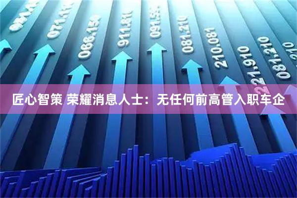 匠心智策 荣耀消息人士：无任何前高管入职车企