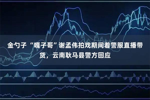 金勺子 “嘎子哥”谢孟伟拍戏期间着警服直播带货，云南耿马县警方回应