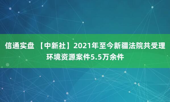 信通实盘 【中新社】2021年至今新疆法院共受理环境资源案件5.5万余件