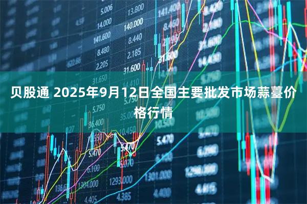 贝股通 2025年9月12日全国主要批发市场蒜薹价格行情