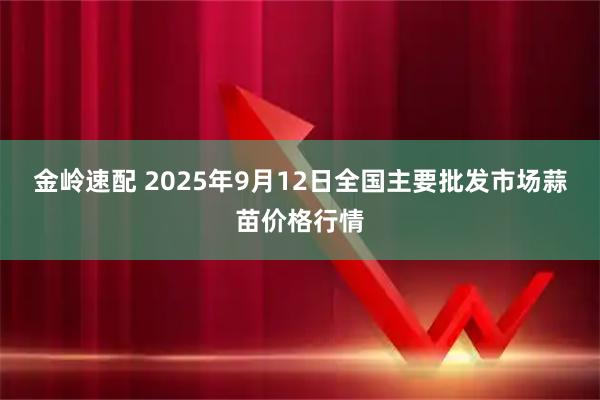金岭速配 2025年9月12日全国主要批发市场蒜苗价格行情