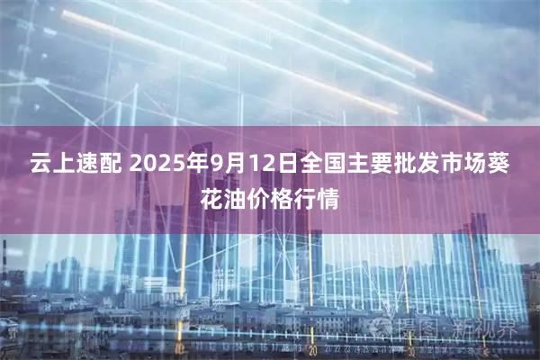云上速配 2025年9月12日全国主要批发市场葵花油价格行情