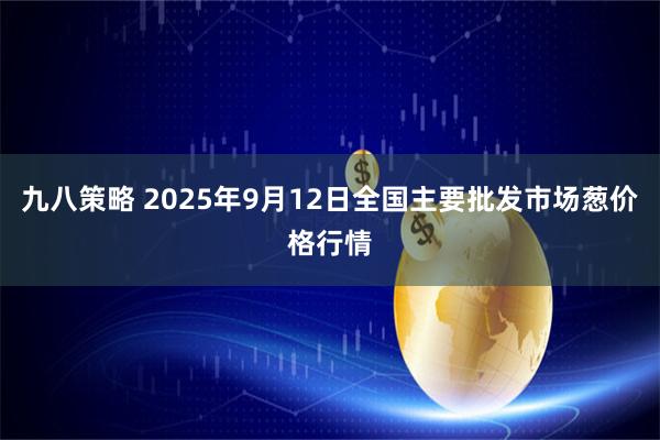 九八策略 2025年9月12日全国主要批发市场葱价格行情