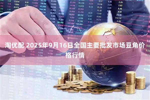 淘优配 2025年9月16日全国主要批发市场豆角价格行情