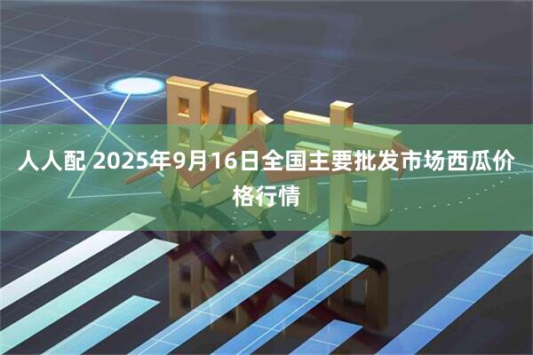 人人配 2025年9月16日全国主要批发市场西瓜价格行情