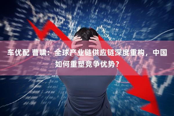 车优配 曹啸：全球产业链供应链深度重构，中国如何重塑竞争优势？