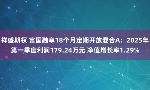 祥盛期权 富国融享18个月定期开放混合A：2025年第一季度利润179.24万元 净值增长率1.29%