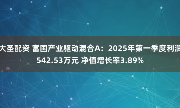 大圣配资 富国产业驱动混合A：2025年第一季度利润542.53万元 净值增长率3.89%