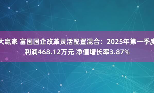 大赢家 富国国企改革灵活配置混合：2025年第一季度利润468.12万元 净值增长率3.87%