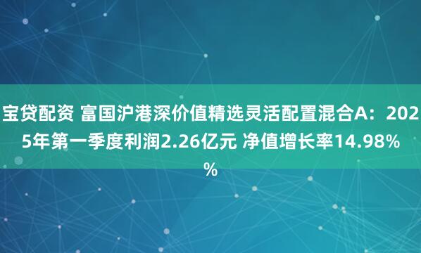 宝贷配资 富国沪港深价值精选灵活配置混合A：2025年第一季度利润2.26亿元 净值增长率14.98%