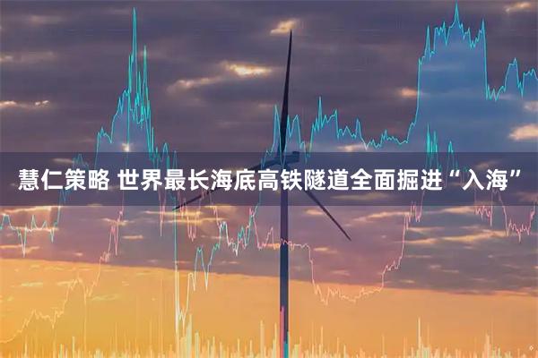 慧仁策略 世界最长海底高铁隧道全面掘进“入海”