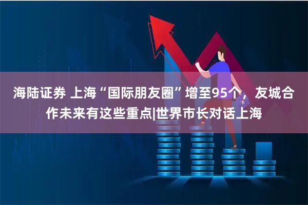 海陆证券 上海“国际朋友圈”增至95个，友城合作未来有这些重点|世界市长对话上海