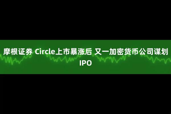 摩根证券 Circle上市暴涨后 又一加密货币公司谋划IPO