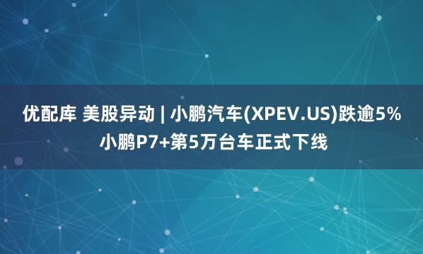 优配库 美股异动 | 小鹏汽车(XPEV.US)跌逾5% 小鹏P7+第5万台车正式下线