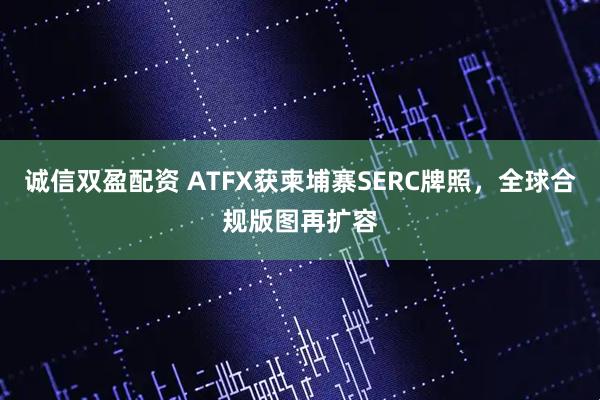 诚信双盈配资 ATFX获柬埔寨SERC牌照，全球合规版图再扩容