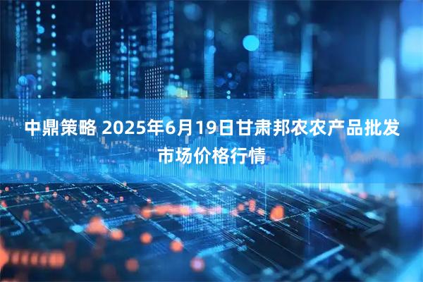 中鼎策略 2025年6月19日甘肃邦农农产品批发市场价格行情