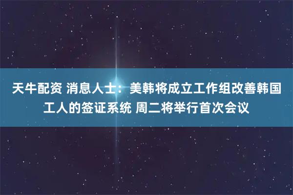 天牛配资 消息人士：美韩将成立工作组改善韩国工人的签证系统 周二将举行首次会议