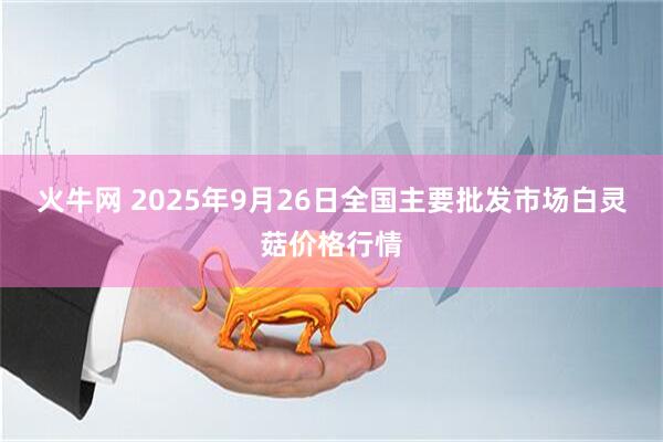 火牛网 2025年9月26日全国主要批发市场白灵菇价格行情