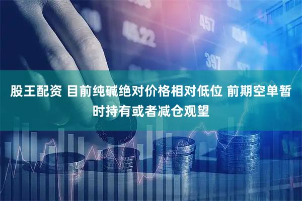 股王配资 目前纯碱绝对价格相对低位 前期空单暂时持有或者减仓观望