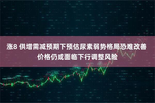 涨8 供增需减预期下预估尿素弱势格局恐难改善 价格仍或面临下行调整风险