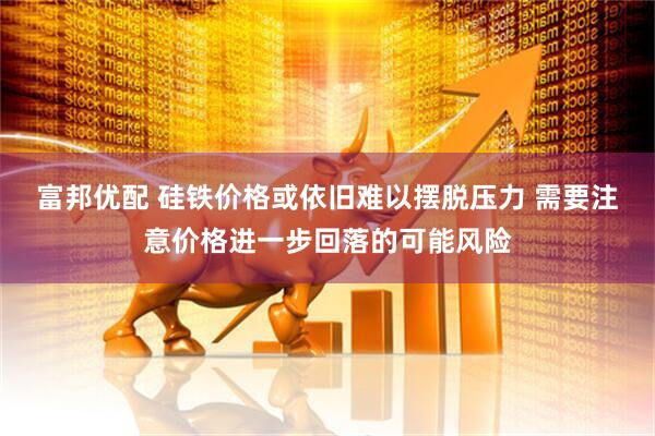 富邦优配 硅铁价格或依旧难以摆脱压力 需要注意价格进一步回落的可能风险