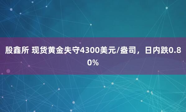 股鑫所 现货黄金失守4300美元/盎司，日内跌0.80%