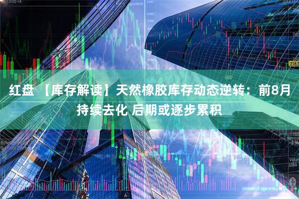红盘 【库存解读】天然橡胶库存动态逆转：前8月持续去化 后期或逐步累积