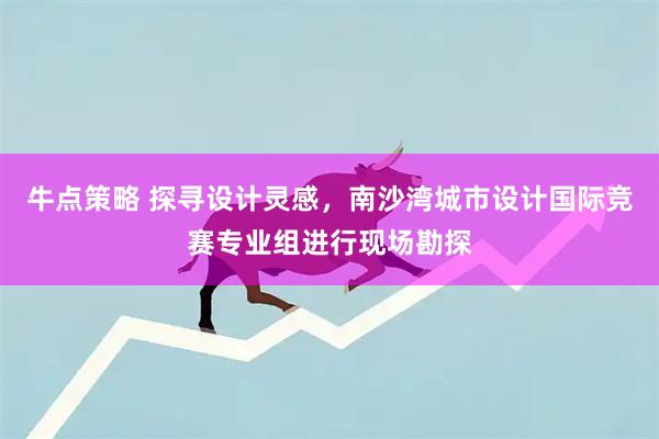 牛点策略 探寻设计灵感，南沙湾城市设计国际竞赛专业组进行现场勘探