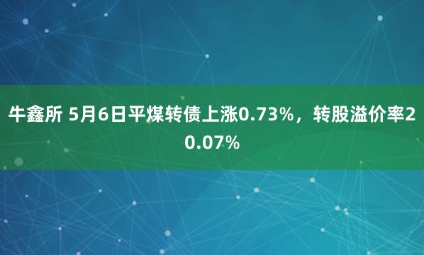 牛鑫所 5月6日平煤转债上涨0.73%，转股溢价率20.07%