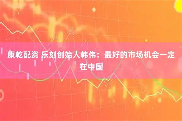 康乾配资 乐刻创始人韩伟：最好的市场机会一定在中国