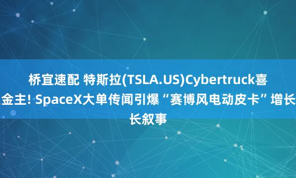 桥宜速配 特斯拉(TSLA.US)Cybertruck喜获大金主! SpaceX大单传闻引爆“赛博风电动皮卡”增长叙事