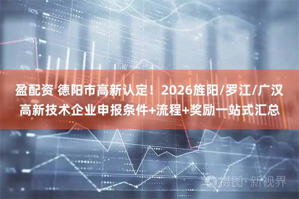 盈配资 德阳市高新认定！2026旌阳/罗江/广汉高新技术企业申报条件+流程+奖励一站式汇总