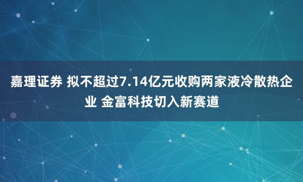 嘉理证券 拟不超过7.14亿元收购两家液冷散热企业 金富科技切入新赛道