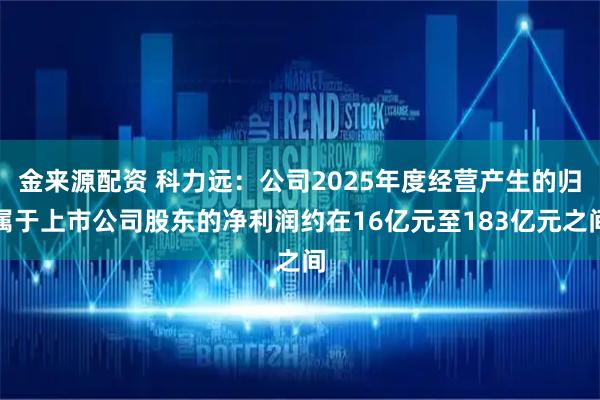 金来源配资 科力远：公司2025年度经营产生的归属于上市公司股东的净利润约在16亿元至183亿元之间