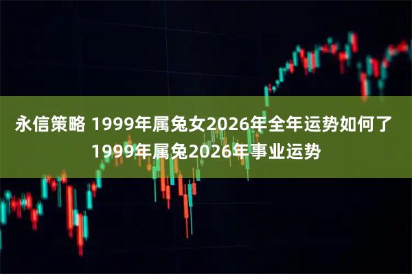 永信策略 1999年属兔女2026年全年运势如何了 1999年属兔2026年事业运势