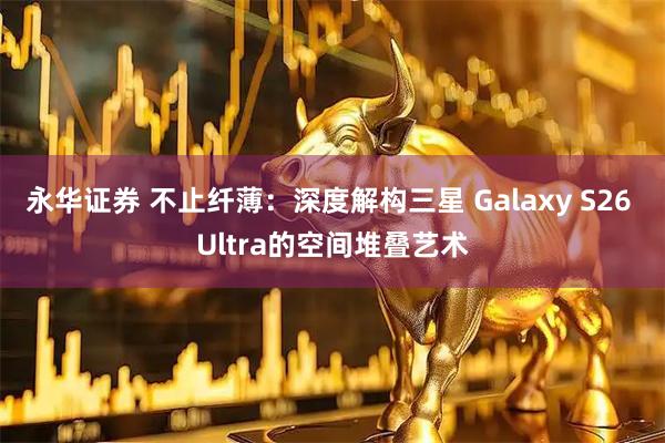 永华证券 不止纤薄：深度解构三星 Galaxy S26 Ultra的空间堆叠艺术