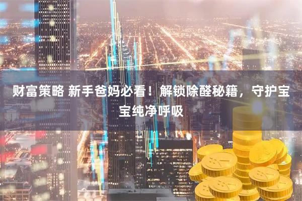 财富策略 新手爸妈必看！解锁除醛秘籍，守护宝宝纯净呼吸