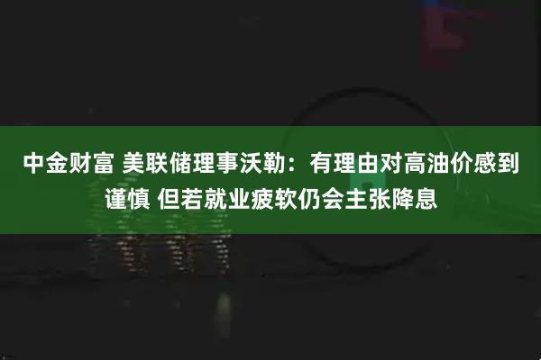 中金财富 美联储理事沃勒：有理由对高油价感到谨慎 但若就业疲软仍会主张降息