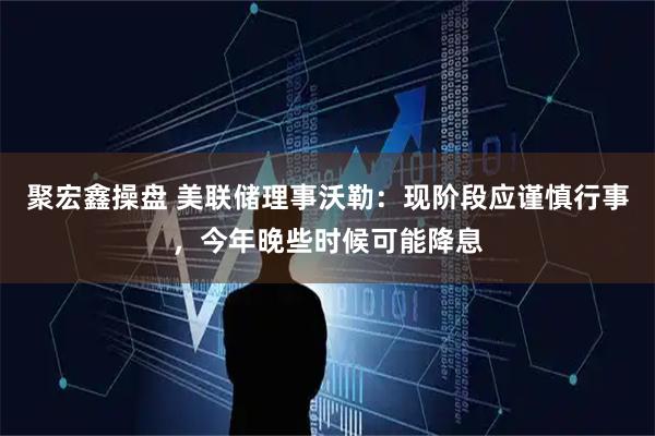 聚宏鑫操盘 美联储理事沃勒：现阶段应谨慎行事，今年晚些时候可能降息