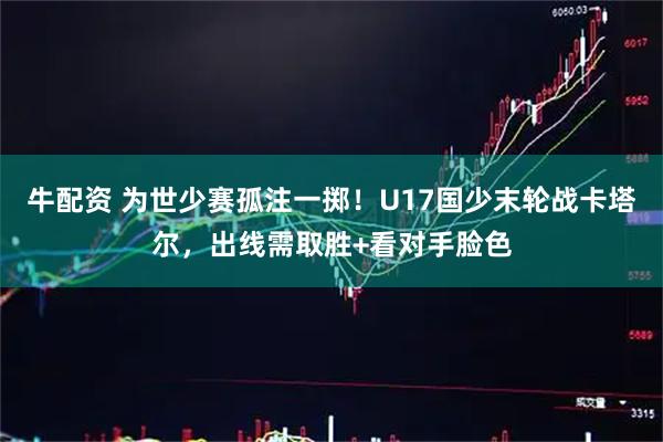 牛配资 为世少赛孤注一掷！U17国少末轮战卡塔尔，出线需取胜+看对手脸色