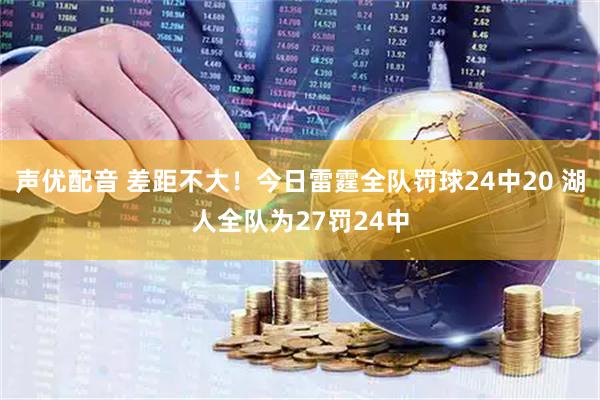 声优配音 差距不大！今日雷霆全队罚球24中20 湖人全队为27罚24中