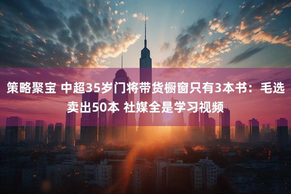 策略聚宝 中超35岁门将带货橱窗只有3本书：毛选卖出50本 社媒全是学习视频