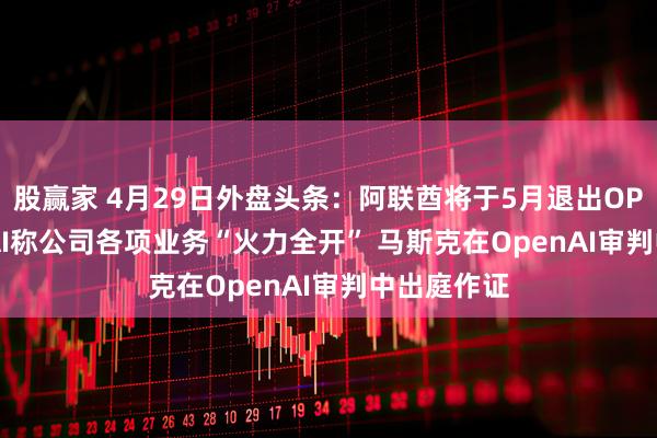 股赢家 4月29日外盘头条：阿联酋将于5月退出OPEC OpenAI称公司各项业务“火力全开” 马斯克在OpenAI审判中出庭作证