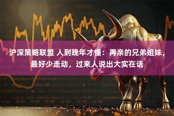 沪深策略联盟 人到晚年才懂：再亲的兄弟姐妹，最好少走动，过来人说出大实在话