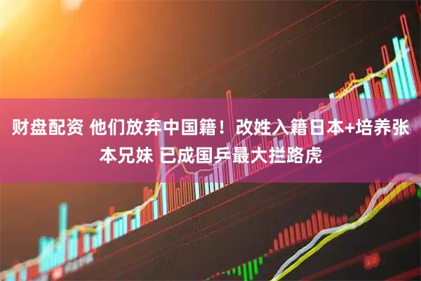 财盘配资 他们放弃中国籍！改姓入籍日本+培养张本兄妹 已成国乒最大拦路虎