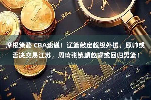 摩根策酪 CBA速递！辽篮敲定超级外援，原帅或否决交易江苏，周琦张镇麟赵睿或回归男篮！